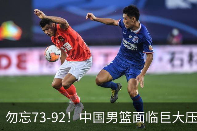 勿忘73-92！中国男篮面临巨大压力，三人角色至关重要
